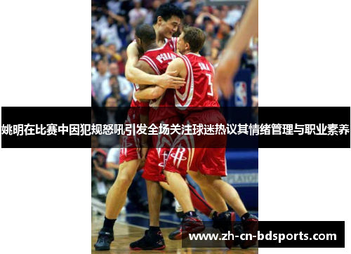 姚明在比赛中因犯规怒吼引发全场关注球迷热议其情绪管理与职业素养