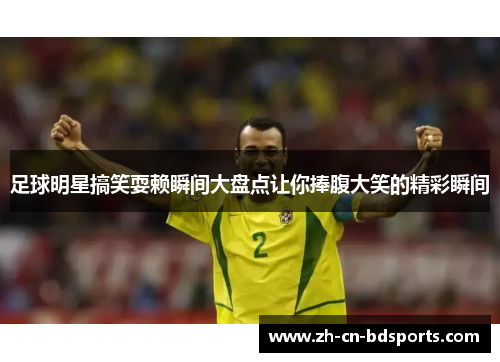 足球明星搞笑耍赖瞬间大盘点让你捧腹大笑的精彩瞬间