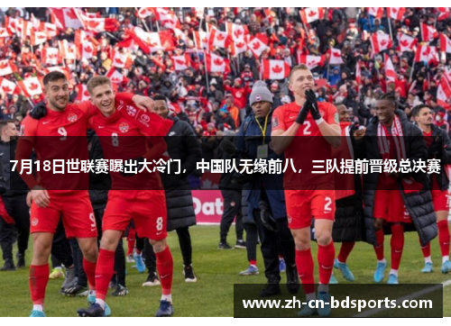 7月18日世联赛曝出大冷门，中国队无缘前八，三队提前晋级总决赛